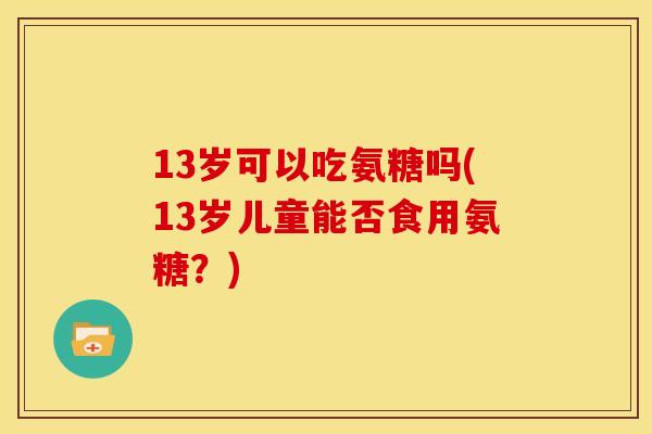 13岁可以吃氨糖吗(13岁儿童能否食用氨糖？)