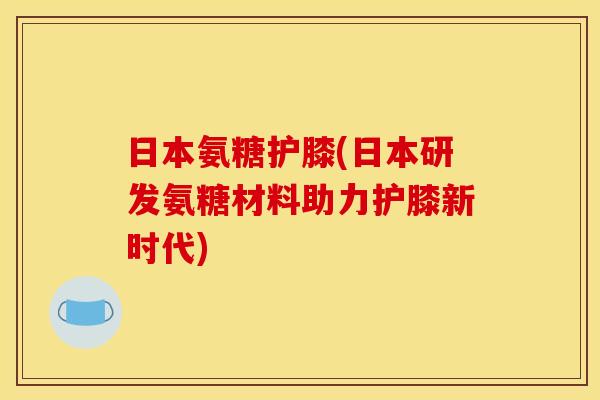 日本氨糖护膝(日本研发氨糖材料助力护膝新时代)