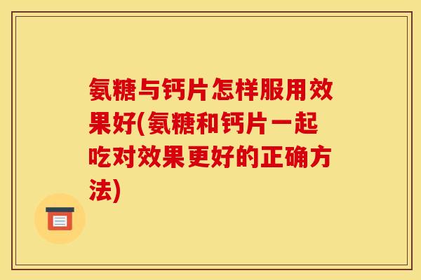 氨糖与钙片怎样服用效果好(氨糖和钙片一起吃对效果更好的正确方法)