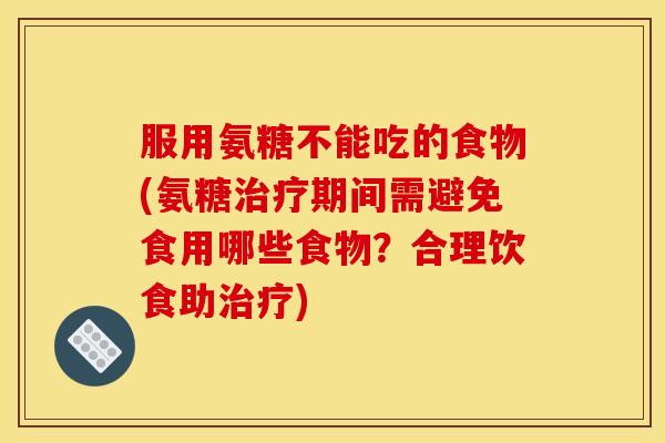 服用氨糖不能吃的食物(氨糖治疗期间需避免食用哪些食物？合理饮食助治疗)