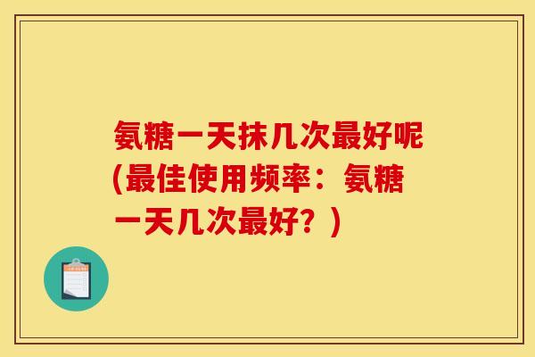 氨糖一天抹几次最好呢(最佳使用频率：氨糖一天几次最好？)