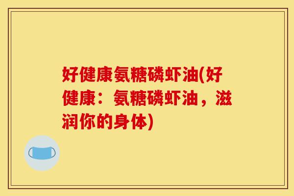好健康氨糖磷虾油(好健康：氨糖磷虾油，滋润你的身体)