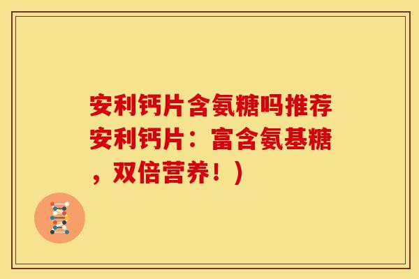 安利钙片含氨糖吗推荐安利钙片：富含氨基糖，双倍营养！)