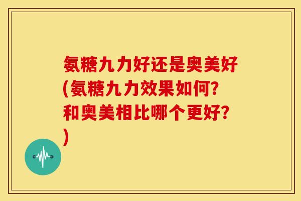 氨糖九力好还是奥美好(氨糖九力效果如何？和奥美相比哪个更好？)-第1张图片-关节骑士
