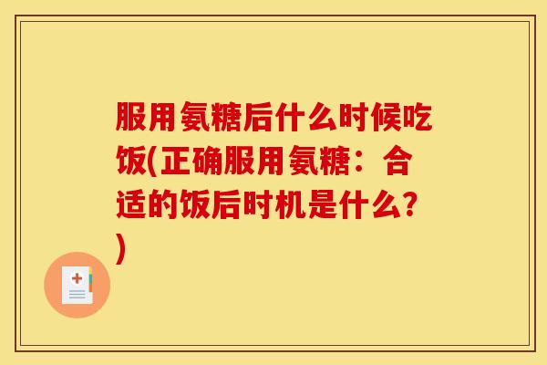 服用氨糖后什么时候吃饭(正确服用氨糖：合适的饭后时机是什么？)