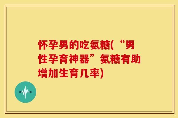 怀孕男的吃氨糖(“男性孕育神器”氨糖有助增加生育几率)