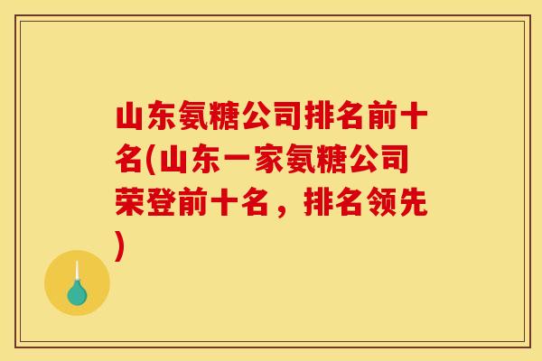 山东氨糖公司排名前十名(山东一家氨糖公司荣登前十名，排名领先)