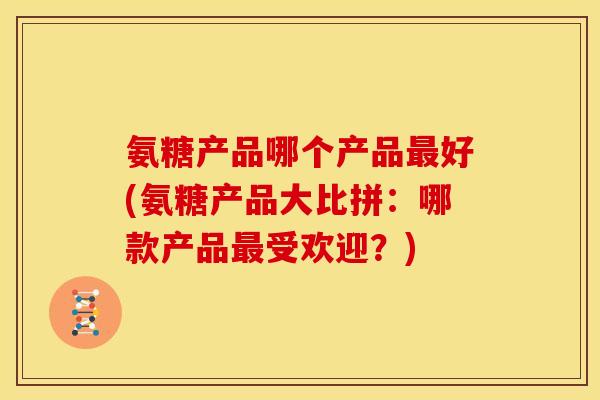 氨糖产品哪个产品最好(氨糖产品大比拼：哪款产品最受欢迎？)