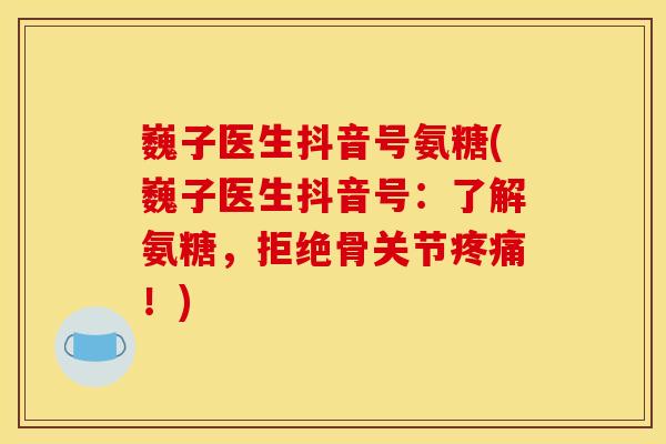 巍子医生抖音号氨糖(巍子医生抖音号：了解氨糖，拒绝骨关节疼痛！)