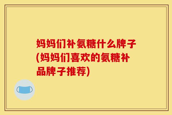 妈妈们补氨糖什么牌子(妈妈们喜欢的氨糖补品牌子推荐)