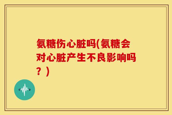 氨糖伤心脏吗(氨糖会对心脏产生不良影响吗？)