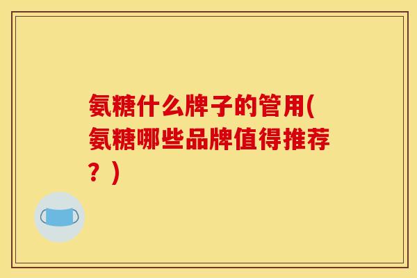 氨糖什么牌子的管用(氨糖哪些品牌值得推荐？)