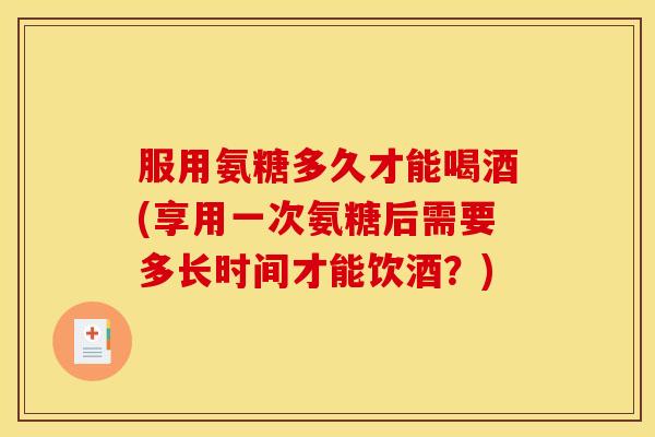 服用氨糖多久才能喝酒(享用一次氨糖后需要多长时间才能饮酒？)