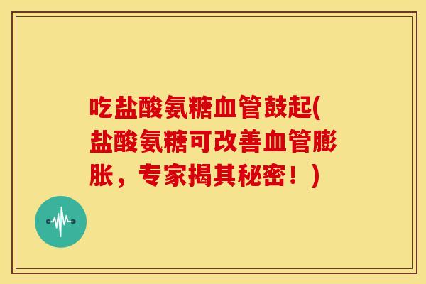 吃盐酸氨糖血管鼓起(盐酸氨糖可改善血管膨胀，专家揭其秘密！)