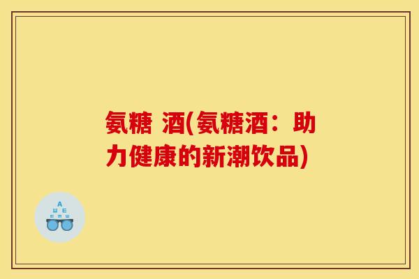 氨糖 酒(氨糖酒：助力健康的新潮饮品)