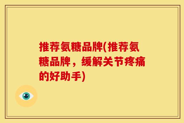 推荐氨糖品牌(推荐氨糖品牌，缓解关节疼痛的好助手)