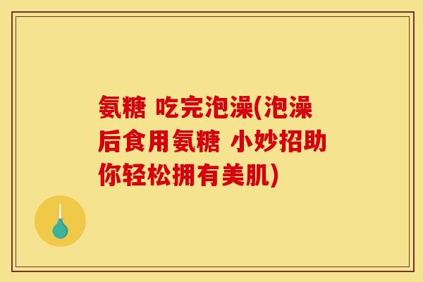 氨糖 吃完泡澡(泡澡后食用氨糖 小妙招助你轻松拥有美肌)