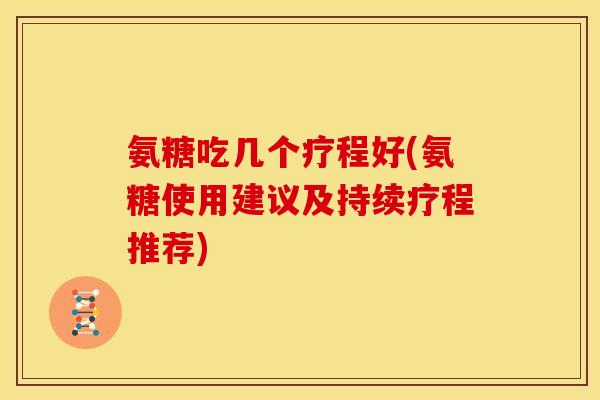 氨糖吃几个疗程好(氨糖使用建议及持续疗程推荐)