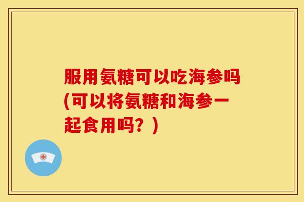 服用氨糖可以吃海参吗(可以将氨糖和海参一起食用吗？)
