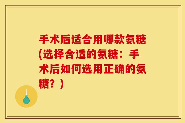 手术后适合用哪款氨糖(选择合适的氨糖：手术后如何选用正确的氨糖？)