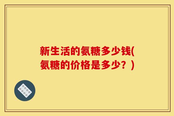 新生活的氨糖多少钱(氨糖的价格是多少？)