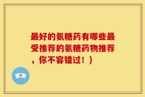 最好的氨糖药有哪些最受推荐的氨糖药物推荐，你不容错过！)