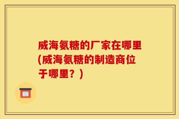 威海氨糖的厂家在哪里(威海氨糖的制造商位于哪里？)