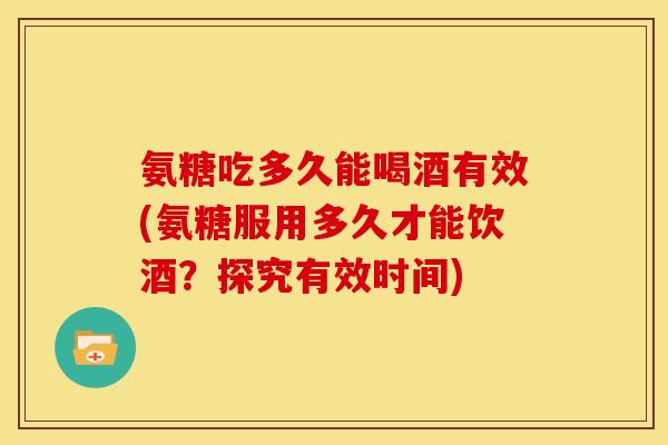 氨糖吃多久能喝酒有效(氨糖服用多久才能饮酒？探究有效时间)