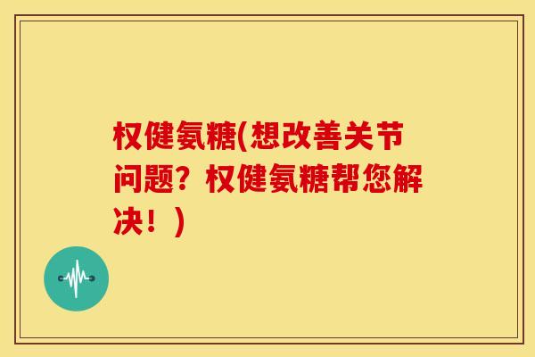 权健氨糖(想改善关节问题？权健氨糖帮您解决！)