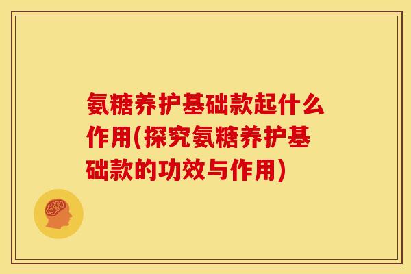 氨糖养护基础款起什么作用(探究氨糖养护基础款的功效与作用)
