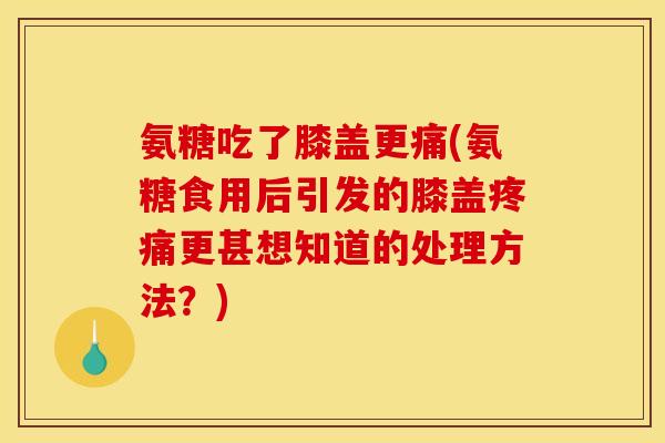 氨糖吃了膝盖更痛(氨糖食用后引发的膝盖疼痛更甚想知道的处理方法？)