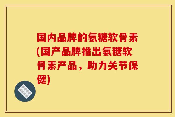 国内品牌的氨糖软骨素(国产品牌推出氨糖软骨素产品，助力关节保健)