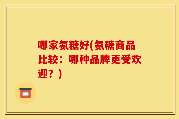 哪家氨糖好(氨糖商品比较：哪种品牌更受欢迎？)