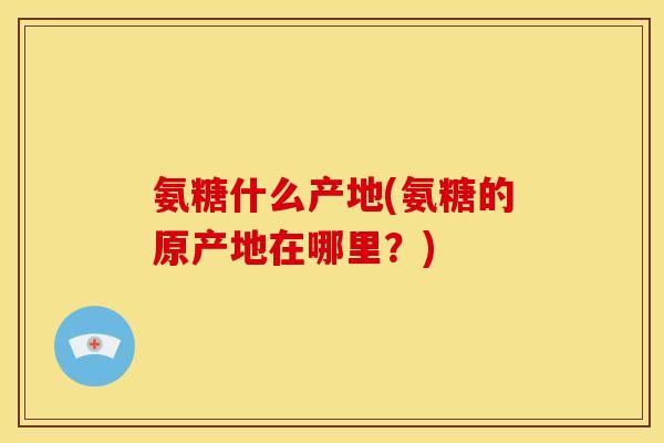 氨糖什么产地(氨糖的原产地在哪里？)