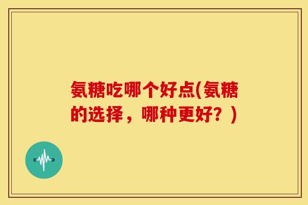 氨糖吃哪个好点(氨糖的选择，哪种更好？)