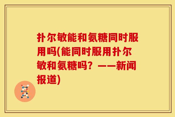 扑尔敏能和氨糖同时服用吗(能同时服用扑尔敏和氨糖吗？——新闻报道)