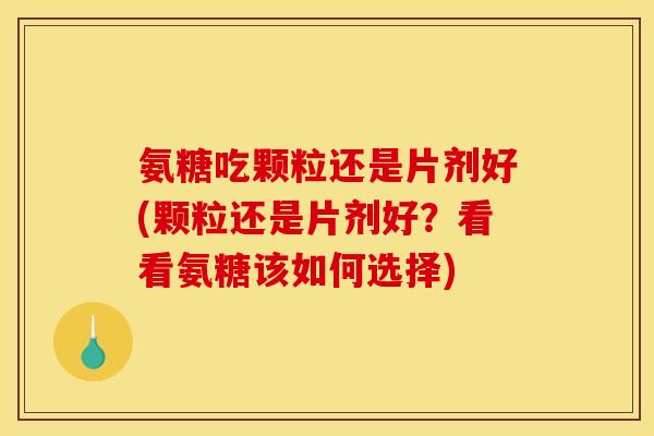 氨糖吃颗粒还是片剂好(颗粒还是片剂好？看看氨糖该如何选择)