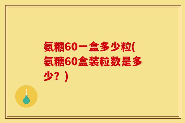 氨糖60一盒多少粒(氨糖60盒装粒数是多少？)