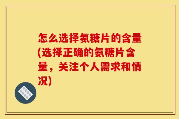 怎么选择氨糖片的含量(选择正确的氨糖片含量，关注个人需求和情况)