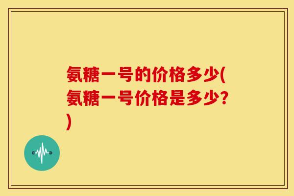 氨糖一号的价格多少(氨糖一号价格是多少？)