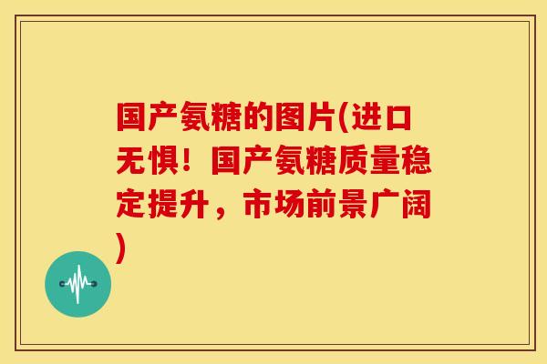 国产氨糖的图片(进口无惧！国产氨糖质量稳定提升，市场前景广阔)