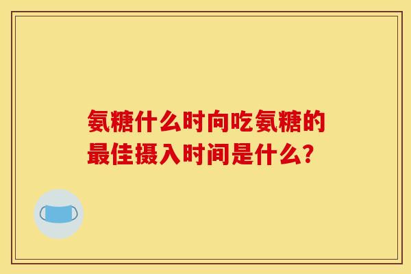 氨糖什么时向吃氨糖的最佳摄入时间是什么？