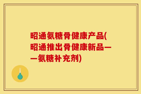 昭通氨糖骨健康产品(昭通推出骨健康新品——氨糖补充剂)