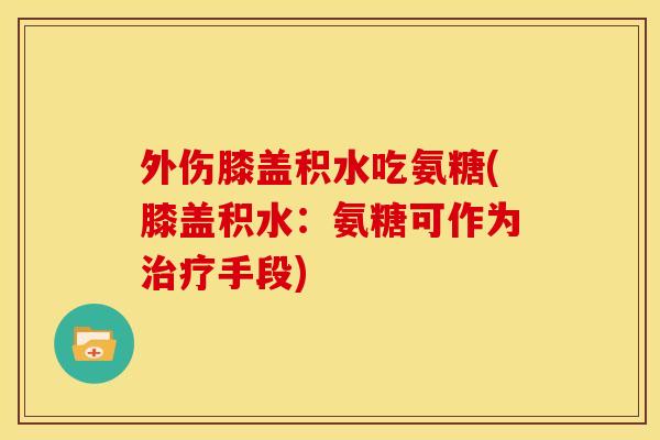 外伤膝盖积水吃氨糖(膝盖积水：氨糖可作为治疗手段)