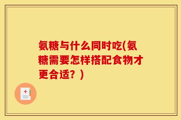 氨糖与什么同时吃(氨糖需要怎样搭配食物才更合适？)