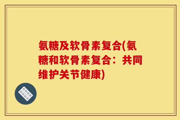 氨糖及软骨素复合(氨糖和软骨素复合：共同维护关节健康)