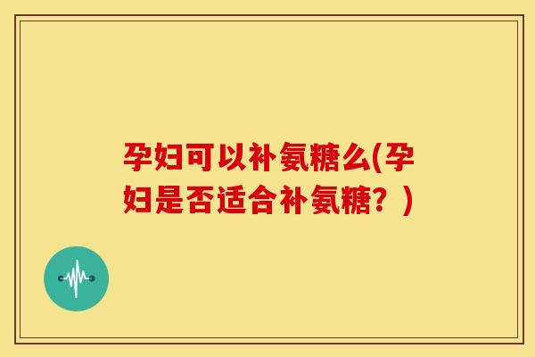 孕妇可以补氨糖么(孕妇是否适合补氨糖？)