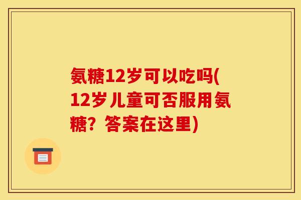 氨糖12岁可以吃吗(12岁儿童可否服用氨糖？答案在这里)