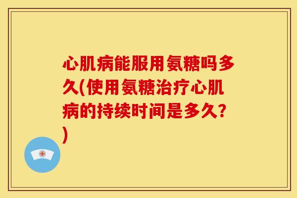 心肌病能服用氨糖吗多久(使用氨糖治疗心肌病的持续时间是多久？)