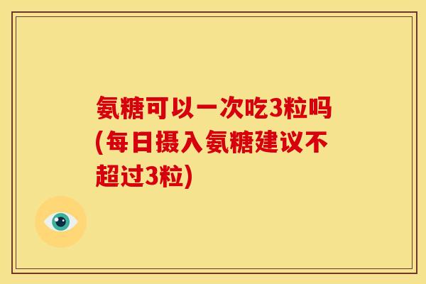 氨糖可以一次吃3粒吗(每日摄入氨糖建议不超过3粒)